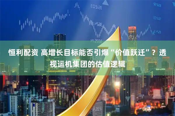 恒利配资 高增长目标能否引爆“价值跃迁”？透视运机集团的估值逻辑