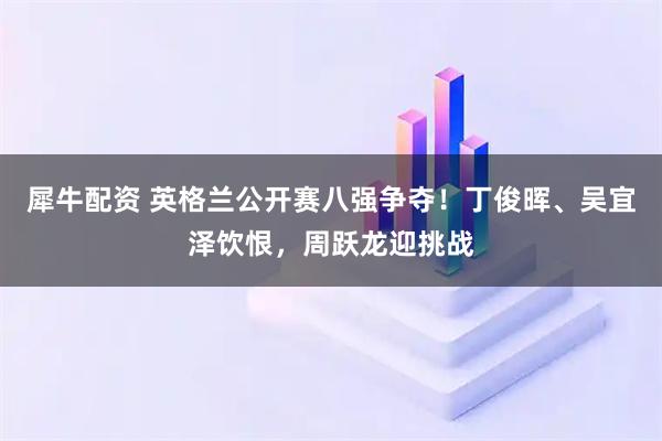 犀牛配资 英格兰公开赛八强争夺！丁俊晖、吴宜泽饮恨，周跃龙迎挑战