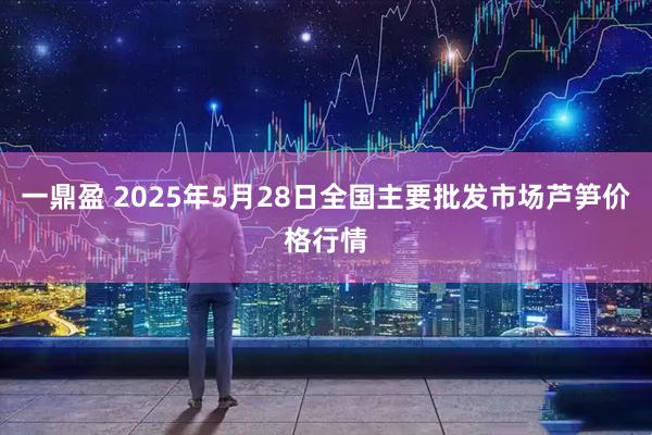一鼎盈 2025年5月28日全国主要批发市场芦笋价格行情
