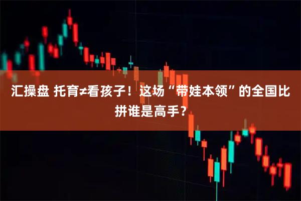 汇操盘 托育≠看孩子！这场“带娃本领”的全国比拼谁是高手？