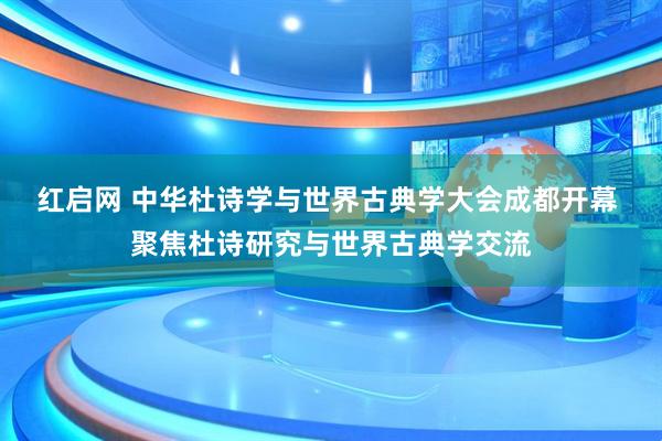 红启网 中华杜诗学与世界古典学大会成都开幕 聚焦杜诗研究与世界古典学交流