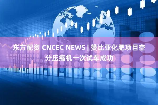 东方配资 CNCEC NEWS | 赞比亚化肥项目空分压缩机一次试车成功