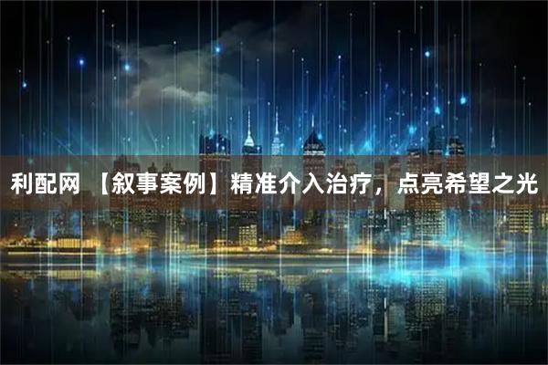 利配网 【叙事案例】精准介入治疗，点亮希望之光