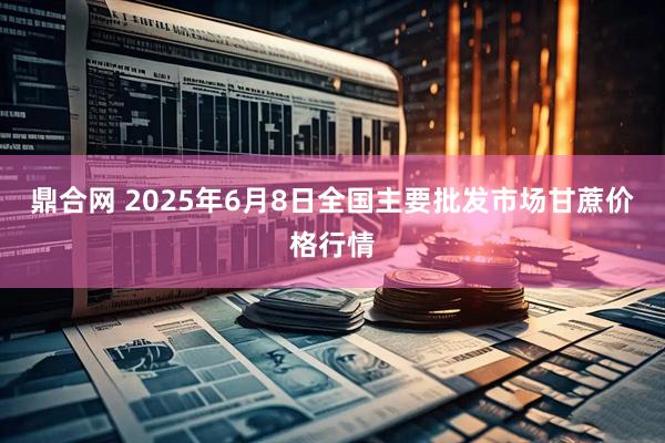 鼎合网 2025年6月8日全国主要批发市场甘蔗价格行情