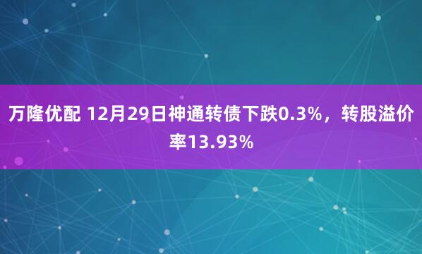 万隆优配 12月29日神通转债下跌0.3%，转股溢价率13.93%