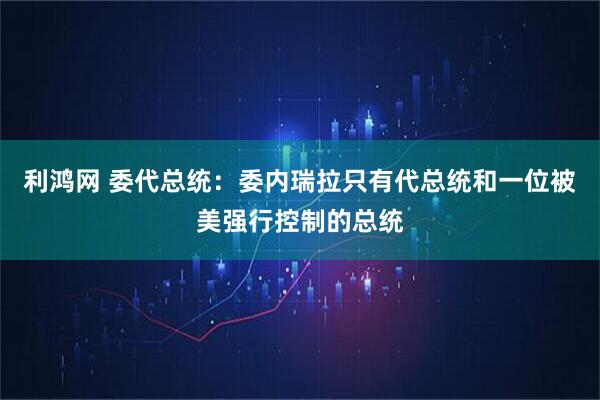 利鸿网 委代总统：委内瑞拉只有代总统和一位被美强行控制的总统