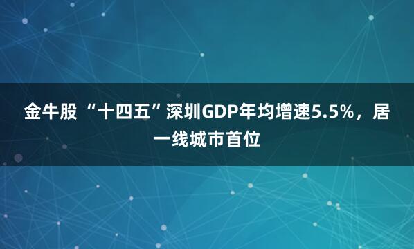 金牛股 “十四五”深圳GDP年均增速5.5%，居一线城市首位