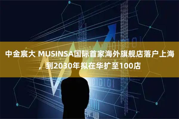 中金宸大 MUSINSA国际首家海外旗舰店落户上海，到2030年拟在华扩至100店