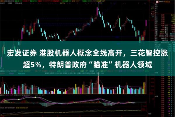 宏发证券 港股机器人概念全线高开，三花智控涨超5%，特朗普政府“瞄准”机器人领域