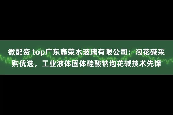 微配资 top广东鑫荣水玻璃有限公司：泡花碱采购优选，工业液体固体硅酸钠泡花碱技术先锋