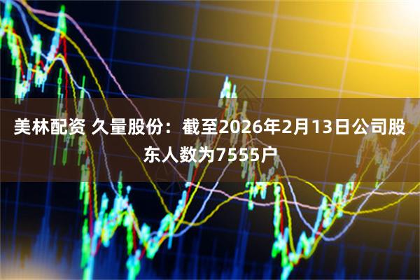 美林配资 久量股份：截至2026年2月13日公司股东人数为7555户
