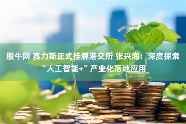 股牛网 赛力斯正式挂牌港交所 张兴海：深度探索“人工智能+”产业化落地应用
