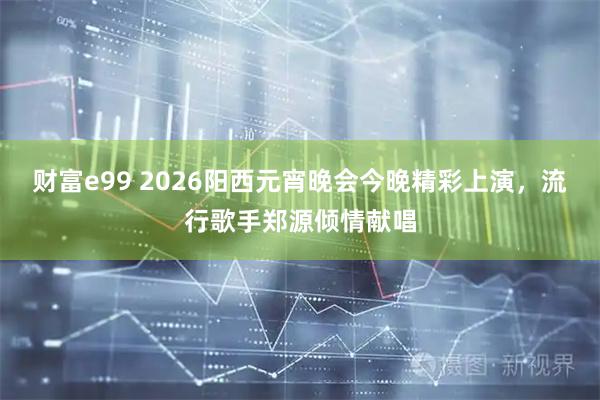财富e99 2026阳西元宵晚会今晚精彩上演，流行歌手郑源倾情献唱