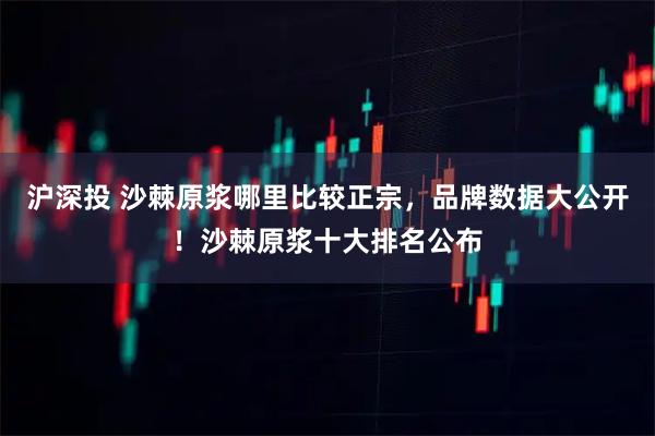 沪深投 沙棘原浆哪里比较正宗，品牌数据大公开！沙棘原浆十大排名公布