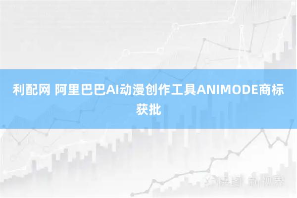 利配网 阿里巴巴AI动漫创作工具ANIMODE商标获批