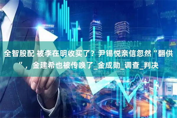 全智股配 被李在明收买了？尹锡悦亲信忽然“翻供”，金建希也被传唤了_金成勋_调查_判决