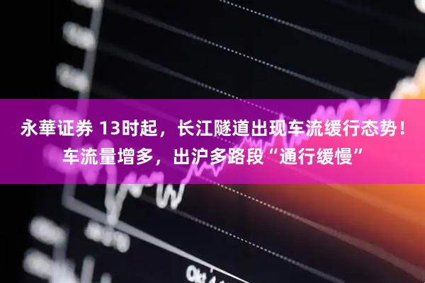 永華证券 13时起，长江隧道出现车流缓行态势！车流量增多，出沪多路段“通行缓慢”
