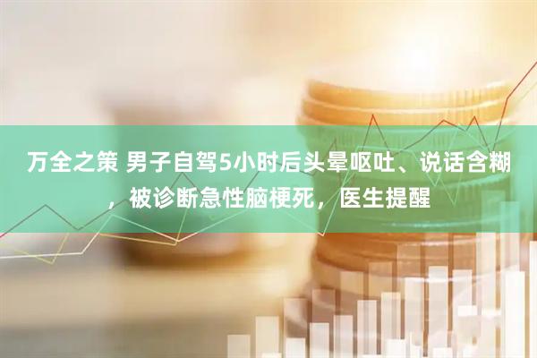 万全之策 男子自驾5小时后头晕呕吐、说话含糊，被诊断急性脑梗死，医生提醒