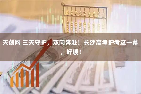 天创网 三天守护，双向奔赴！长沙高考护考这一幕，好暖！
